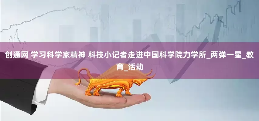 创通网 学习科学家精神 科技小记者走进中国科学院力学所_两弹一星_教育_活动