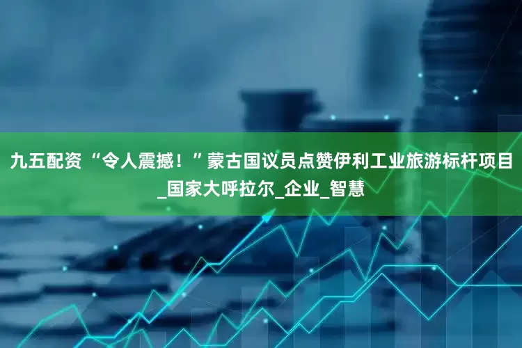 九五配资 “令人震撼！”蒙古国议员点赞伊利工业旅游标杆项目_国家大呼拉尔_企业_智慧