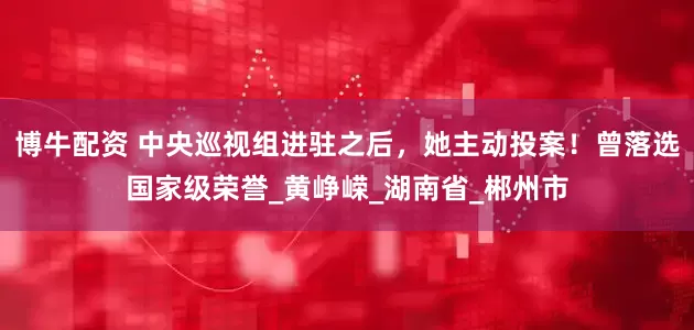 博牛配资 中央巡视组进驻之后，她主动投案！曾落选国家级荣誉_黄峥嵘_湖南省_郴州市