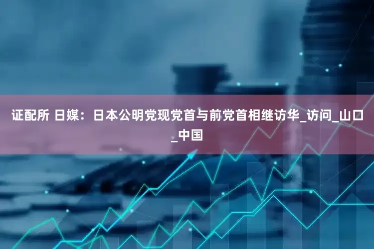 证配所 日媒：日本公明党现党首与前党首相继访华_访问_山口_中国