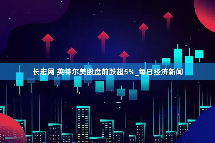 长宏网 英特尔美股盘前跌超5%_每日经济新闻