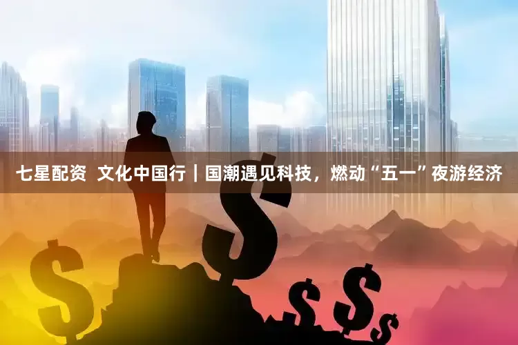 七星配资  文化中国行｜国潮遇见科技，燃动“五一”夜游经济