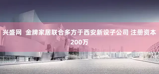 兴盛网  金牌家居联合多方于西安新设子公司 注册资本200万