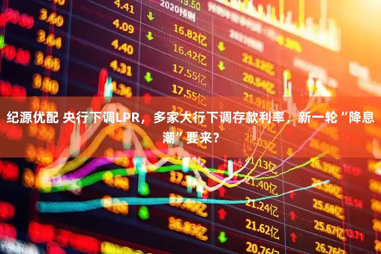 纪源优配 央行下调LPR，多家大行下调存款利率，新一轮“降息潮”要来？