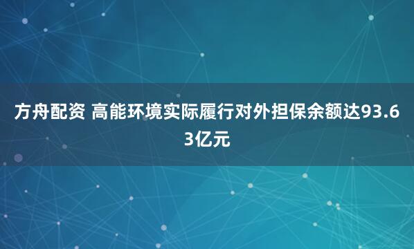 方舟配资 高能环境实际履行对外担保余额达93.63亿元