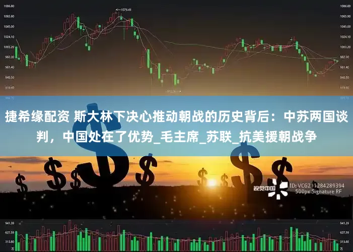 捷希缘配资 斯大林下决心推动朝战的历史背后：中苏两国谈判，中国处在了优势_毛主席_苏联_抗美援朝战争