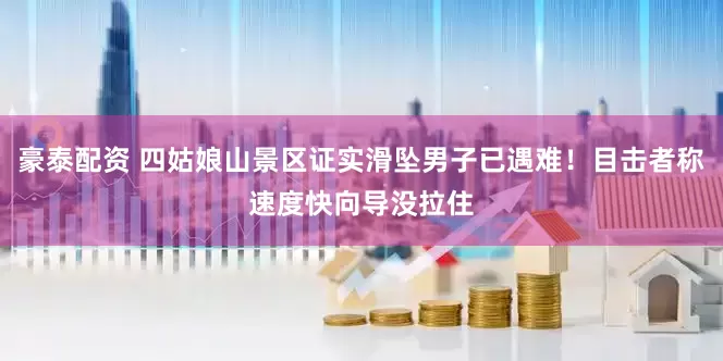 豪泰配资 四姑娘山景区证实滑坠男子已遇难！目击者称速度快向导没拉住