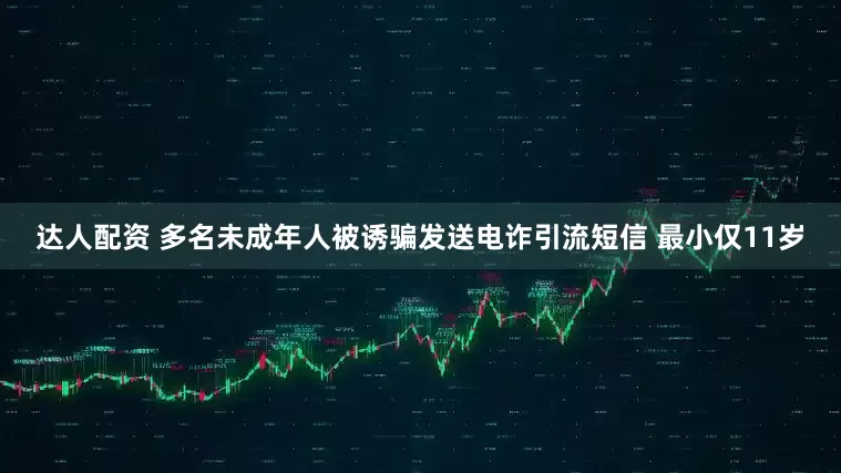达人配资 多名未成年人被诱骗发送电诈引流短信 最小仅11岁
