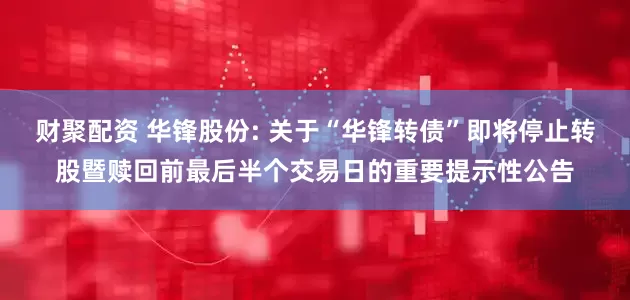 财聚配资 华锋股份: 关于“华锋转债”即将停止转股暨赎回前最后半个交易日的重要提示性公告