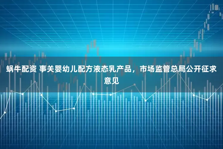 蜗牛配资 事关婴幼儿配方液态乳产品，市场监管总局公开征求意见