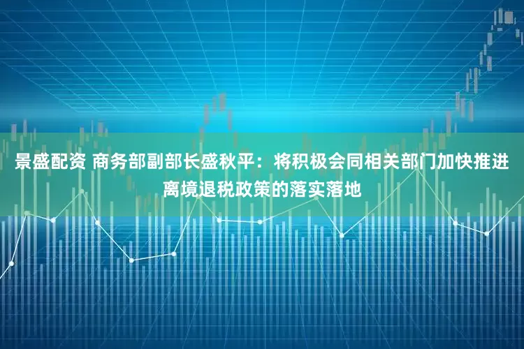 景盛配资 商务部副部长盛秋平：将积极会同相关部门加快推进离境退税政策的落实落地