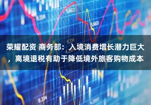 荣耀配资 商务部：入境消费增长潜力巨大，离境退税有助于降低境外旅客购物成本