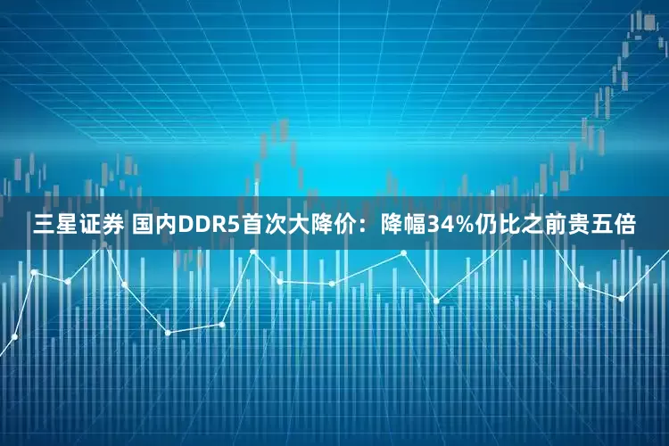 三星证券 国内DDR5首次大降价：降幅34%仍比之前贵五倍