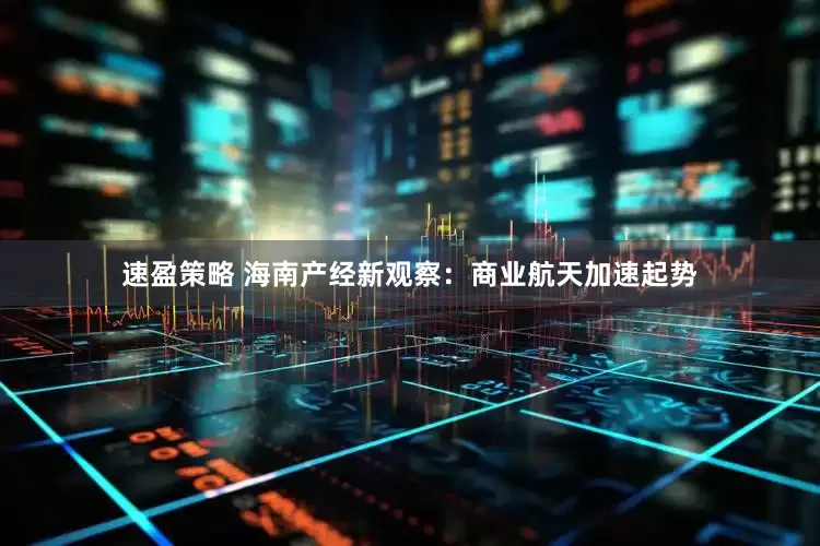 速盈策略 海南产经新观察：商业航天加速起势